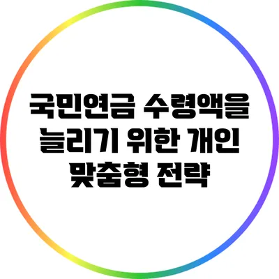 국민연금 수령액을 늘리기 위한 개인 맞춤형 전략