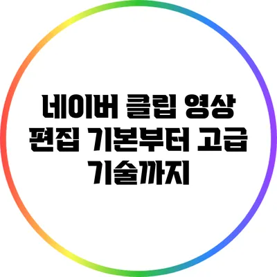 네이버 클립 영상 편집: 기본부터 고급 기술까지