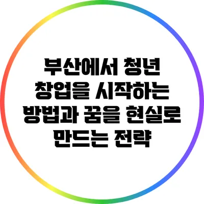 부산에서 청년 창업을 시작하는 방법과 꿈을 현실로 만드는 전략