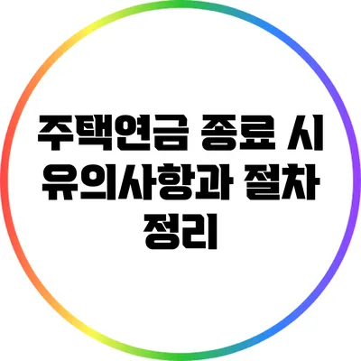주택연금 종료 시 유의사항과 절차 정리