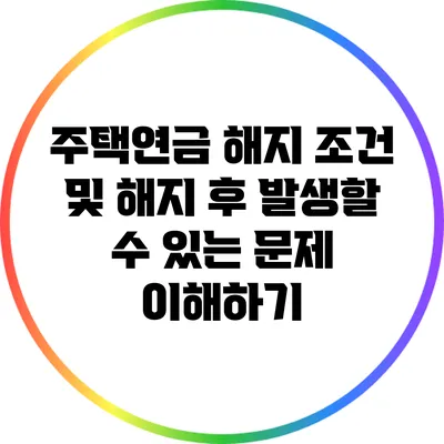 주택연금 해지 조건 및 해지 후 발생할 수 있는 문제 이해하기