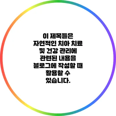 이 제목들은 자연적인 치아 치료 및 건강 관리에 관련된 내용을 블로그에 작성할 때 활용할 수 있습니다.