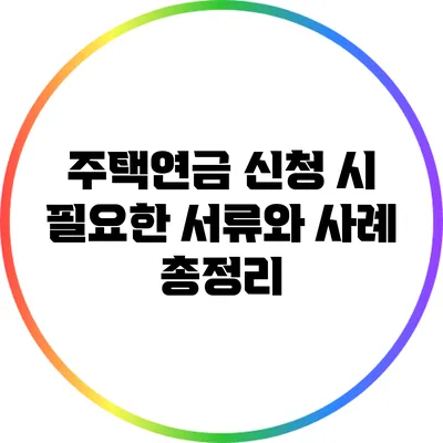 주택연금 신청 시 필요한 서류와 사례 총정리