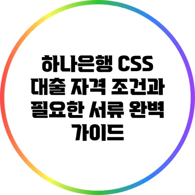 하나은행 CSS 대출 자격 조건과 필요한 서류 완벽 가이드