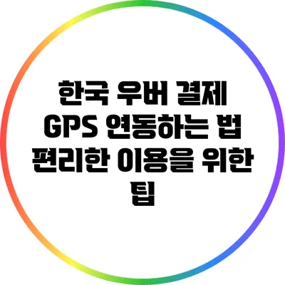 한국 우버 결제 GPS 연동하는 법: 편리한 이용을 위한 팁