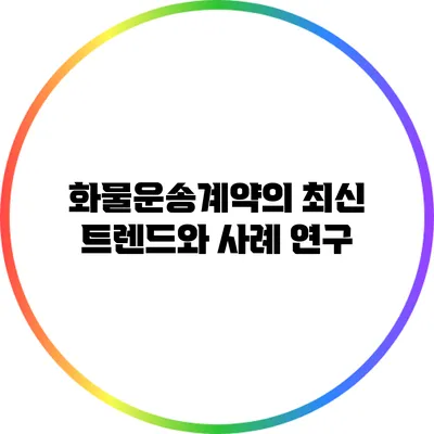 화물운송계약의 최신 트렌드와 사례 연구