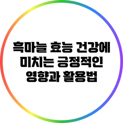 흑마늘 효능: 건강에 미치는 긍정적인 영향과 활용법