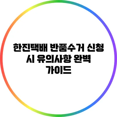 한진택배 반품수거 신청 시 유의사항 완벽 가이드