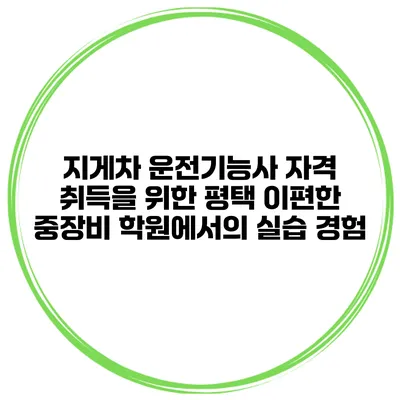 지게차 운전기능사 자격 취득을 위한 평택 이편한 중장비 학원에서의 실습 경험